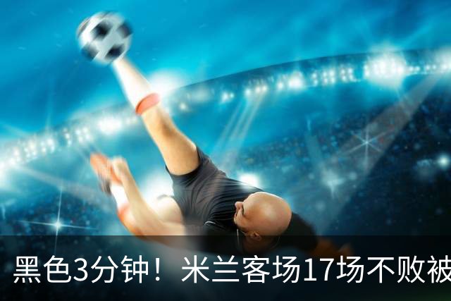 黑色3分钟！米兰客场17场不败被终结 落后榜首6分